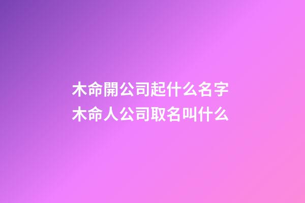 木命開公司起什么名字 木命人公司取名叫什么-第1張-公司起名-玄機派